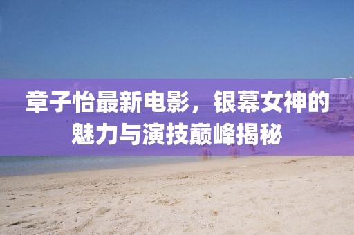 章子怡最新电影，银幕女神的魅力与演技巅峰揭秘