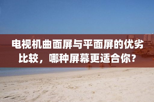 电视机曲面屏与平面屏的优劣比较，哪种屏幕更适合你？