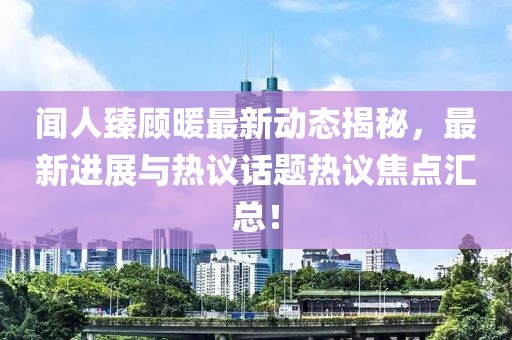 闻人臻顾暖最新动态揭秘，最新进展与热议话题热议焦点汇总！
