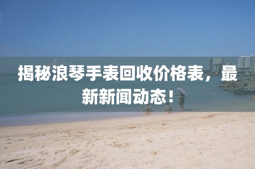 揭秘浪琴手表回收价格表，最新新闻动态！
