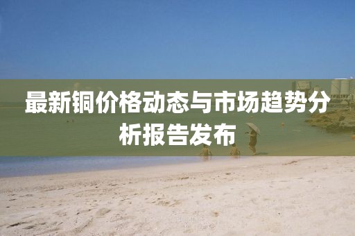 最新铜价格动态与市场趋势分析报告发布