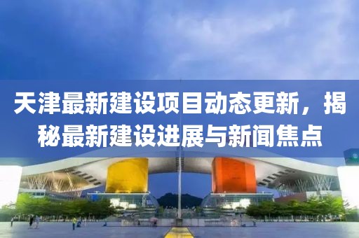 天津最新建设项目动态更新，揭秘最新建设进展与新闻焦点