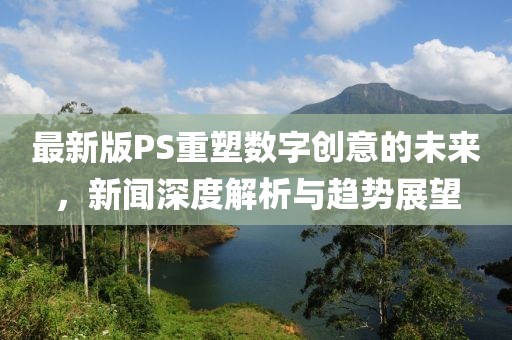 最新版PS重塑数字创意的未来，新闻深度解析与趋势展望