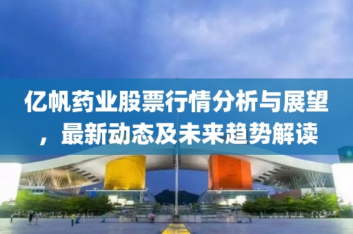 亿帆药业股票行情分析与展望，最新动态及未来趋势解读