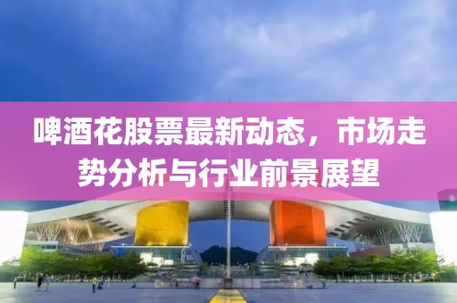啤酒花股票最新动态，市场走势分析与行业前景展望