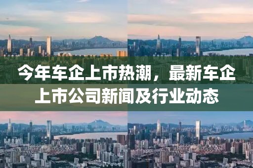 今年车企上市热潮，最新车企上市公司新闻及行业动态
