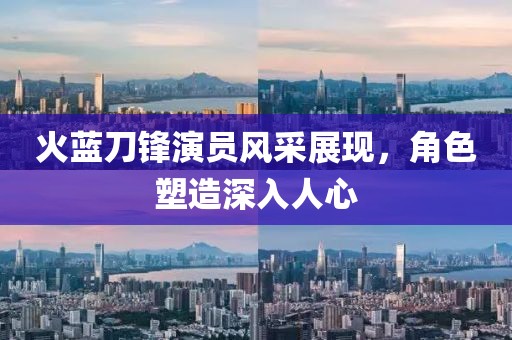 火蓝刀锋演员风采展现，角色塑造深入人心