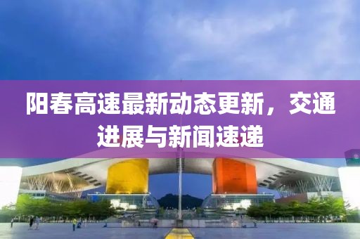 阳春高速最新动态更新，交通进展与新闻速递