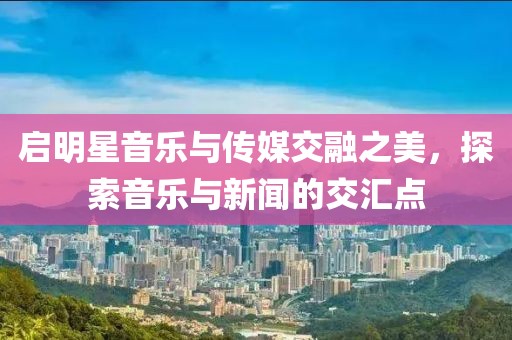 启明星音乐与传媒交融之美，探索音乐与新闻的交汇点