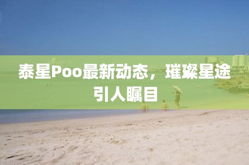 泰星Poo最新动态，璀璨星途引人瞩目