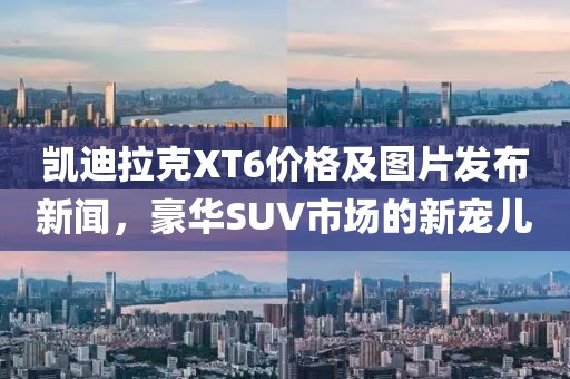 凯迪拉克XT6价格及图片发布新闻，豪华SUV市场的新宠儿