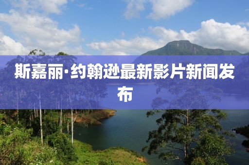 斯嘉丽·约翰逊最新影片新闻发布