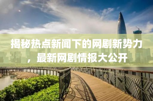 揭秘热点新闻下的网剧新势力，最新网剧情报大公开