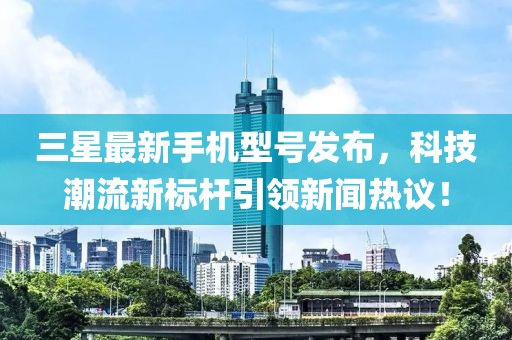 三星最新手机型号发布，科技潮流新标杆引领新闻热议！