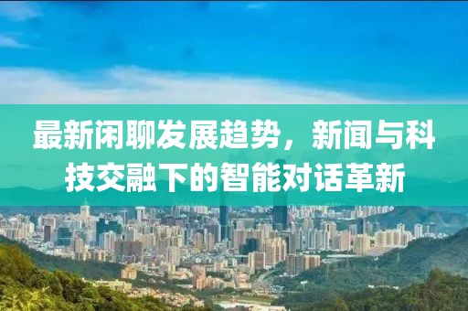 最新闲聊发展趋势，新闻与科技交融下的智能对话革新