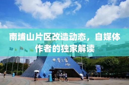 南埔山片区改造动态，自媒体作者的独家解读