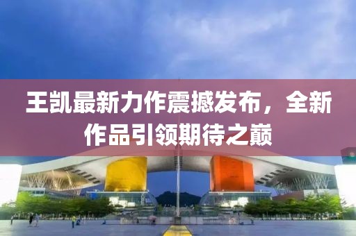 王凯最新力作震撼发布，全新作品引领期待之巅