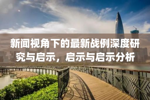 新闻视角下的最新战例深度研究与启示，启示与启示分析