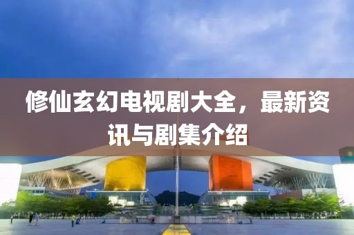 修仙玄幻电视剧大全，最新资讯与剧集介绍
