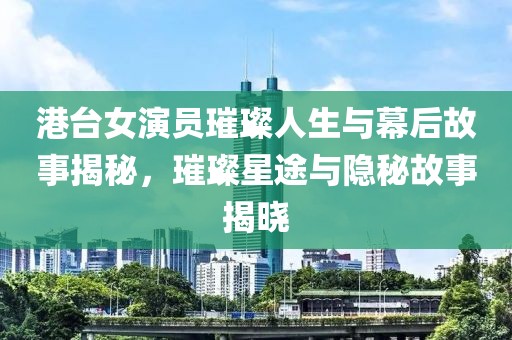 港台女演员璀璨人生与幕后故事揭秘，璀璨星途与隐秘故事揭晓