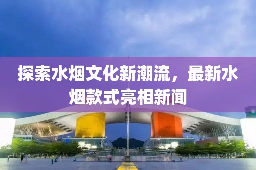 探索水烟文化新潮流，最新水烟款式亮相新闻