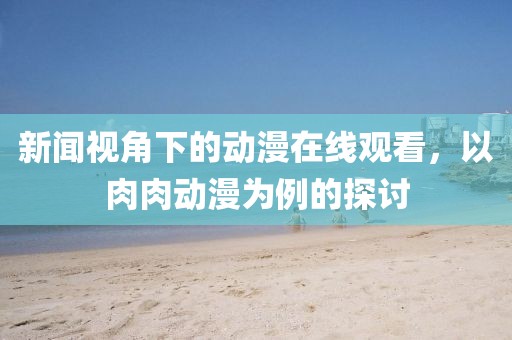 新闻视角下的动漫在线观看，以肉肉动漫为例的探讨