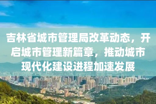 吉林省城市管理局改革动态，开启城市管理新篇章，推动城市现代化建设进程加速发展