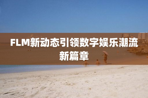 FLM新动态引领数字娱乐潮流新篇章
