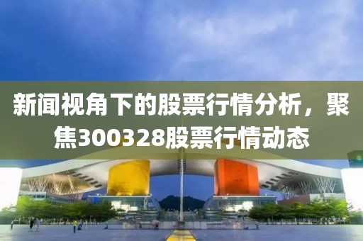 新闻视角下的股票行情分析，聚焦300328股票行情动态