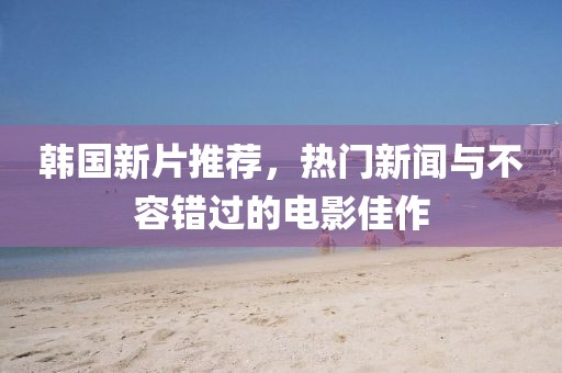 韩国新片推荐，热门新闻与不容错过的电影佳作