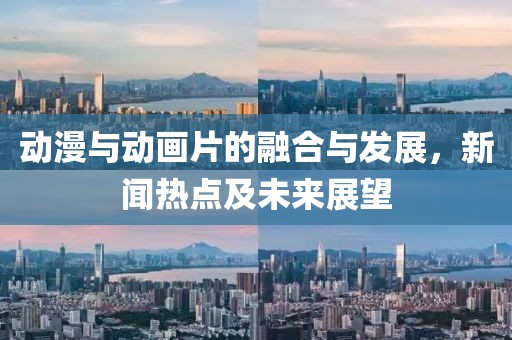 动漫与动画片的融合与发展，新闻热点及未来展望