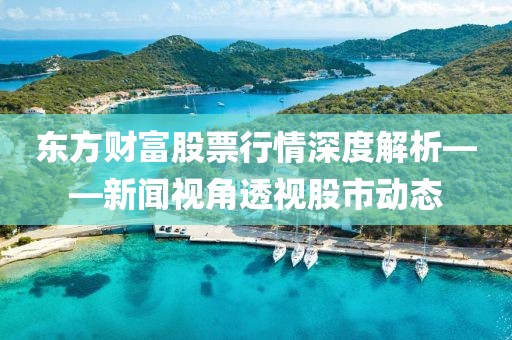 东方财富股票行情深度解析——新闻视角透视股市动态