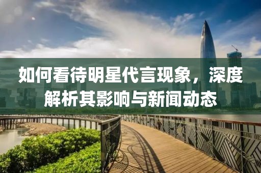 如何看待明星代言现象，深度解析其影响与新闻动态