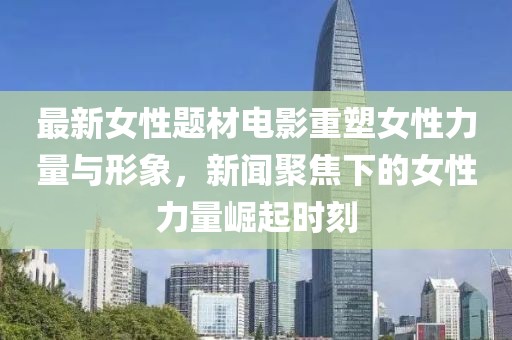 最新女性题材电影重塑女性力量与形象，新闻聚焦下的女性力量崛起时刻