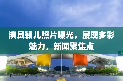 演员颖儿照片曝光，展现多彩魅力，新闻聚焦点
