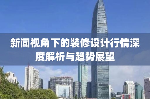 新闻视角下的装修设计行情深度解析与趋势展望