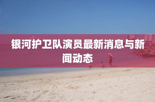 银河护卫队演员最新消息与新闻动态