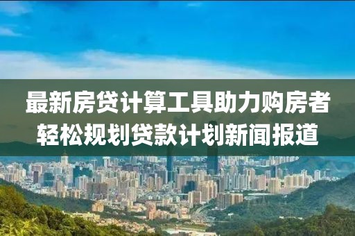 最新房贷计算工具助力购房者轻松规划贷款计划新闻报道