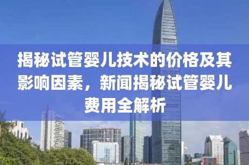 揭秘试管婴儿技术的价格及其影响因素，新闻揭秘试管婴儿费用全解析