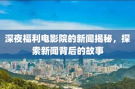 深夜福利电影院的新闻揭秘，探索新闻背后的故事