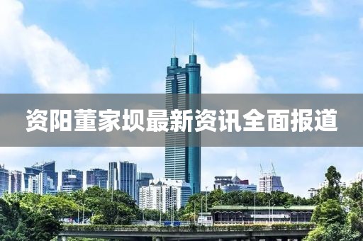 资阳董家坝最新资讯全面报道