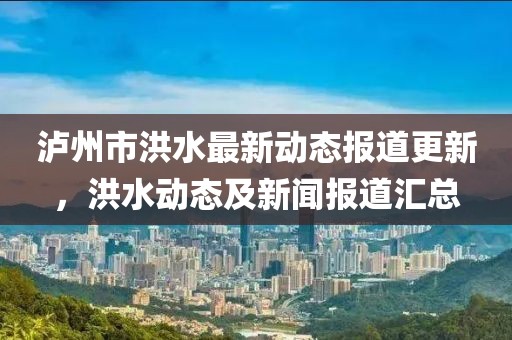 泸州市洪水最新动态报道更新，洪水动态及新闻报道汇总