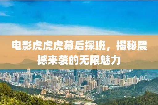 电影虎虎虎幕后探班，揭秘震撼来袭的无限魅力