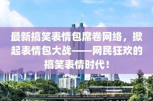 最新搞笑表情包席卷网络，掀起表情包大战——网民狂欢的搞笑表情时代！