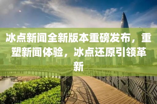 冰点新闻全新版本重磅发布，重塑新闻体验，冰点还原引领革新