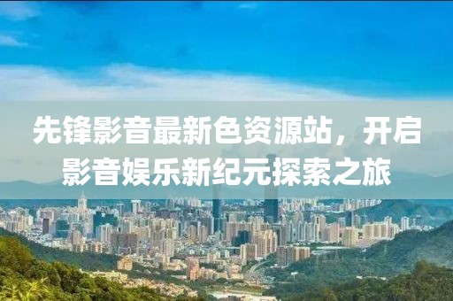 先锋影音最新色资源站，开启影音娱乐新纪元探索之旅