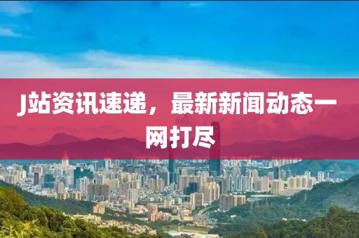 J站资讯速递，最新新闻动态一网打尽
