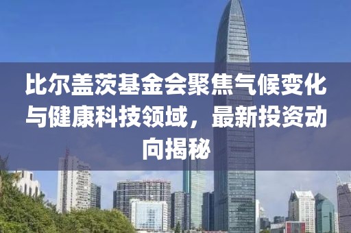 比尔盖茨基金会聚焦气候变化与健康科技领域，最新投资动向揭秘