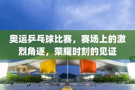 奥运乒乓球比赛，赛场上的激烈角逐，荣耀时刻的见证
