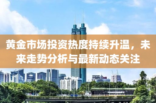 黄金市场投资热度持续升温，未来走势分析与最新动态关注